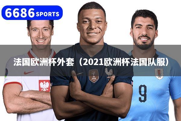法国欧洲杯外套（2021欧洲杯法国队服）