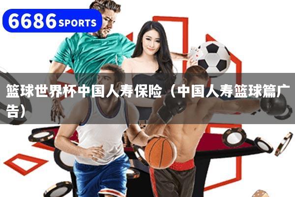 篮球世界杯中国人寿保险(中国人寿篮球篇广告)