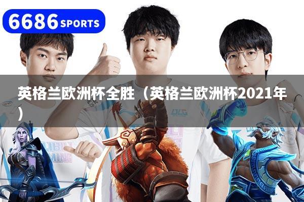 英格兰欧洲杯全胜（英格兰欧洲杯2021年）