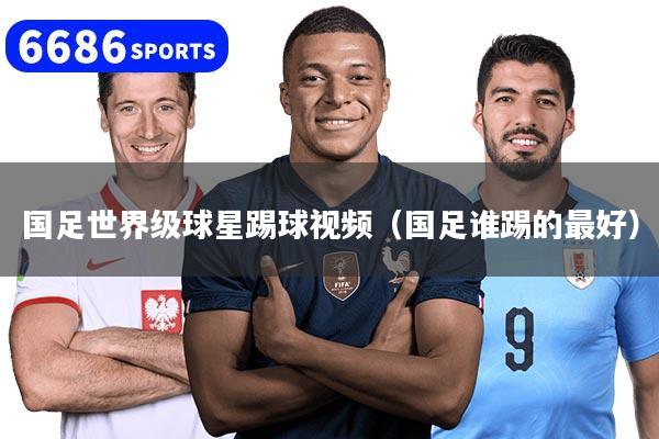 国足世界级球星踢球视频（国足谁踢的最好）