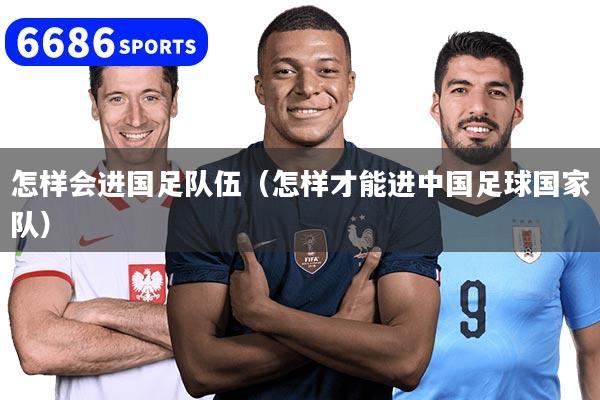 怎样会进国足队伍（怎样才能进中国足球国家队）