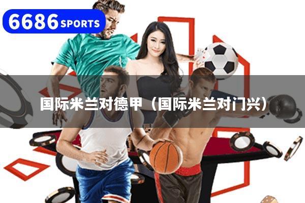 详细阅读:国际米兰对德甲(国际米兰对门兴) 国际米兰对德甲(国际米兰对门兴)