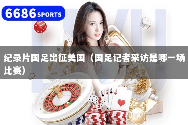 纪录片国足出征美国（国足记者采访是哪一场比赛）
